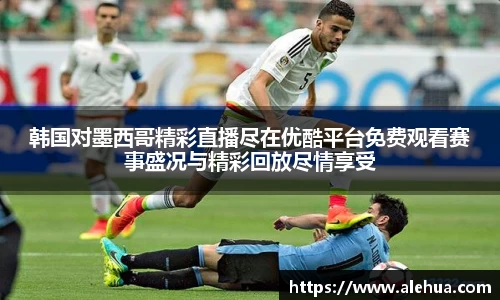 韩国对墨西哥精彩直播尽在优酷平台免费观看赛事盛况与精彩回放尽情享受